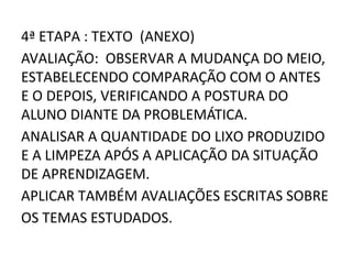 4ª ETAPA : TEXTO (ANEXO)
AVALIAÇÃO: OBSERVAR A MUDANÇA DO MEIO,
ESTABELECENDO COMPARAÇÃO COM O ANTES
E O DEPOIS, VERIFICANDO A POSTURA DO
ALUNO DIANTE DA PROBLEMÁTICA.
ANALISAR A QUANTIDADE DO LIXO PRODUZIDO
E A LIMPEZA APÓS A APLICAÇÃO DA SITUAÇÃO
DE APRENDIZAGEM.
APLICAR TAMBÉM AVALIAÇÕES ESCRITAS SOBRE
OS TEMAS ESTUDADOS.
 
