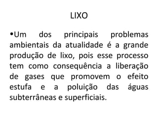 LIXO
•Um dos principais problemas
ambientais da atualidade é a grande
produção de lixo, pois esse processo
tem como consequência a liberação
de gases que promovem o efeito
estufa e a poluição das águas
subterrâneas e superficiais.
 