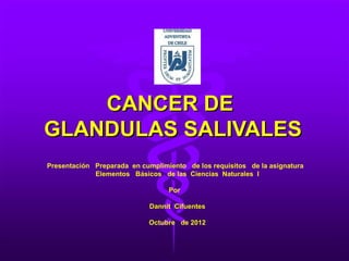 CANCER DE
GLANDULAS SALIVALES
Presentación Preparada en cumplimiento de los requisitos de la asignatura
             Elementos Básicos de las Ciencias Naturales I

                                  Por

                             Dannit Cifuentes

                             Octubre de 2012
 
