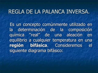REGLA DE LA PALANCA INVERSA. Es un concepto comúnmente utilizado en la determinación de la composición química “real” de una aleación en equilibrio a cualquier temperatura en una  región bifásica . Consideremos el siguiente diagrama bifásico:  
