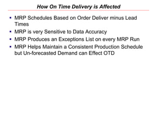 How On Time Delivery is Affected
 MRP Schedules Based on Order Deliver minus Lead
Times
 MRP is very Sensitive to Data Accuracy
 MRP Produces an Exceptions List on every MRP Run
 MRP Helps Maintain a Consistent Production Schedule
but Un-forecasted Demand can Effect OTD
 