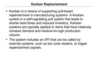 Kanban Replenishment
 Kanban is a means of supporting pull-based
replenishment in manufacturing systems. A Kanban
system is a self-regulating pull system that leads to
shorter lead times and reduced inventory. Kanban
systems are typically applied to items that have relatively
constant demand and medium-to-high production
volume.
 The system includes an API that can be called by
external systems, such as bar code readers, to trigger
replenishment signals.
 