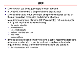 MRP
 MRP is what you do to get supply to meet demand
 In Oracle it is limited to a single inventory organization
 MRP can be setup to run overnight and provide updates based on
the previous days production and demand changes
 Material requirements planning (MRP) calculates net requirements
from gross requirements by evaluating:
• the master schedule
• bills of material
• scheduled receipts
• on-hand inventory balances
• lead times
• order modifiers
 It then plans replenishments by creating a set of recommendations to
release or reschedule orders for material based on net material
requirements. These planned recommendations are stated in:
• discrete quantities, with due dates
 