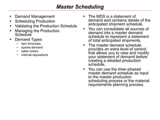 Master Scheduling
 Demand Management
 Scheduling Production
 Validating the Production Schedule
 Managing the Production
Schedule
 Demand Types
• item forecasts
• spares demand
• sales orders
• internal requisitions
 The MDS is a statement of
demand and contains details of the
anticipated shipment schedule.
 You can consolidate all sources of
demand into a master demand
schedule to represent a statement
of total anticipated shipments.
 The master demand schedule
provides an extra level of control
that allows you to view and modify
your statement of demand before
creating a detailed production
schedule.
 You can use the time–phased
master demand schedule as input
to the master production
scheduling process or the material
requirements planning process.
 