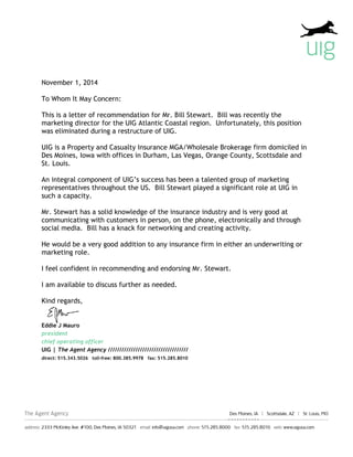 November 1, 2014
To Whom It May Concern:
This is a letter of recommendation for Mr. Bill Stewart. Bill was recently the
marketing director for the UIG Atlantic Coastal region. Unfortunately, this position
was eliminated during a restructure of UIG.
UIG is a Property and Casualty Insurance MGA/Wholesale Brokerage firm domiciled in
Des Moines, Iowa with offices in Durham, Las Vegas, Orange County, Scottsdale and
St. Louis.
An integral component of UIG’s success has been a talented group of marketing
representatives throughout the US. Bill Stewart played a significant role at UIG in
such a capacity.
Mr. Stewart has a solid knowledge of the insurance industry and is very good at
communicating with customers in person, on the phone, electronically and through
social media. Bill has a knack for networking and creating activity.
He would be a very good addition to any insurance firm in either an underwriting or
marketing role.
I feel confident in recommending and endorsing Mr. Stewart.
I am available to discuss further as needed.
Kind regards,
Eddie J Mauro
president
chief operating officer
UIG | The Agent Agency ///////////////////////////////////
direct: 515.343.5026 toll-free: 800.385.9978 fax: 515.285.8010
 
