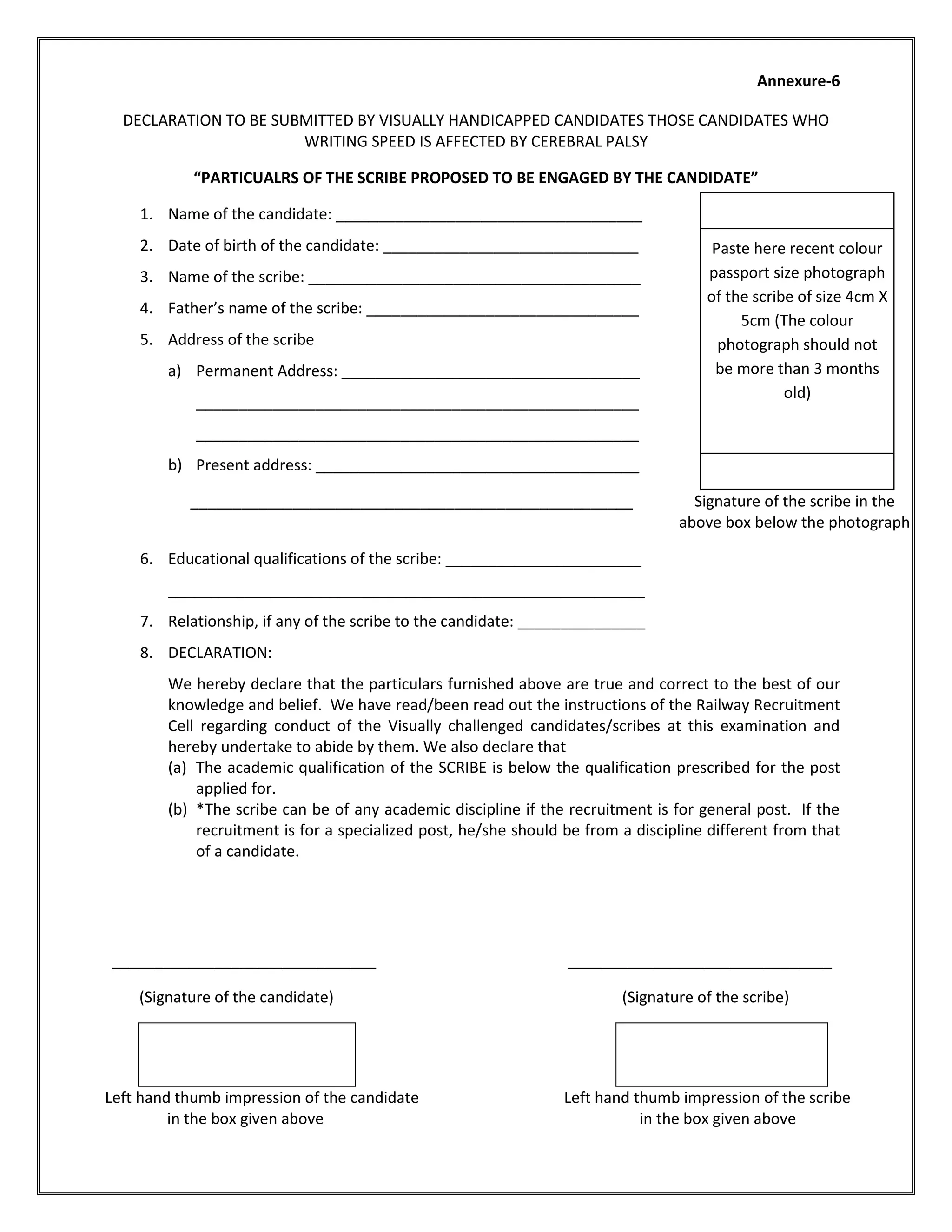 Annexure-6
DECLARATION TO BE SUBMITTED BY VISUALLY HANDICAPPED CANDIDATES THOSE CANDIDATES WHO
WRITING SPEED IS AFFECTED BY CEREBRAL PALSY
“PARTICUALRS OF THE SCRIBE PROPOSED TO BE ENGAGED BY THE CANDIDATE”
1. Name of the candidate: ____________________________________
2. Date of birth of the candidate: ______________________________
3. Name of the scribe: _______________________________________
4. Father’s name of the scribe: ________________________________
5. Address of the scribe
a) Permanent Address: ___________________________________
____________________________________________________
____________________________________________________
b) Present address: ______________________________________
____________________________________________________ Signature of the scribe in the
above box below the photograph
6. Educational qualifications of the scribe: _______________________
________________________________________________________
7. Relationship, if any of the scribe to the candidate: _______________
8. DECLARATION:
We hereby declare that the particulars furnished above are true and correct to the best of our
knowledge and belief. We have read/been read out the instructions of the Railway Recruitment
Cell regarding conduct of the Visually challenged candidates/scribes at this examination and
hereby undertake to abide by them. We also declare that
(a) The academic qualification of the SCRIBE is below the qualification prescribed for the post
applied for.
(b) *The scribe can be of any academic discipline if the recruitment is for general post. If the
recruitment is for a specialized post, he/she should be from a discipline different from that
of a candidate.
_______________________________ _______________________________
(Signature of the candidate) (Signature of the scribe)
Left hand thumb impression of the candidate Left hand thumb impression of the scribe
in the box given above in the box given above
Paste here recent colour
passport size photograph
of the scribe of size 4cm X
5cm (The colour
photograph should not
be more than 3 months
old)
 