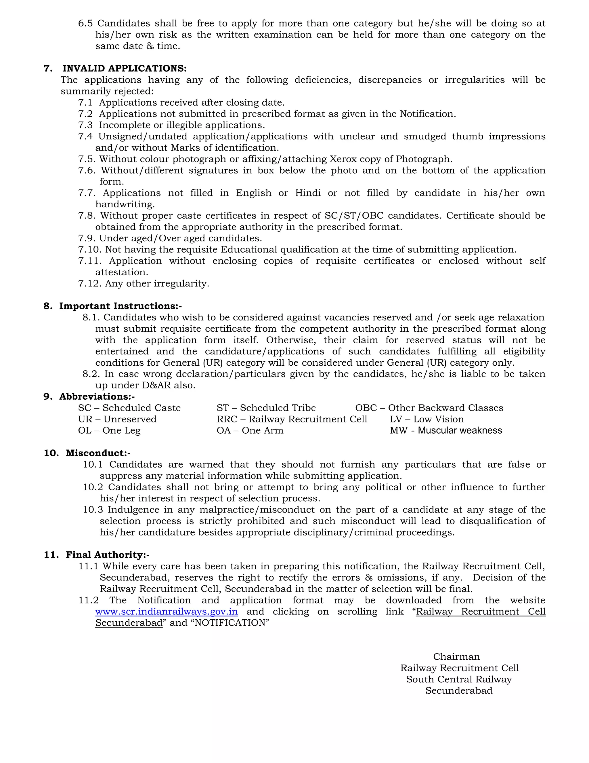 6.5 Candidates shall be free to apply for more than one category but he/she will be doing so at
his/her own risk as the written examination can be held for more than one category on the
same date & time.
7. INVALID APPLICATIONS:
The applications having any of the following deficiencies, discrepancies or irregularities will be
summarily rejected:
7.1 Applications received after closing date.
7.2 Applications not submitted in prescribed format as given in the Notification.
7.3 Incomplete or illegible applications.
7.4 Unsigned/undated application/applications with unclear and smudged thumb impressions
and/or without Marks of identification.
7.5. Without colour photograph or affixing/attaching Xerox copy of Photograph.
7.6. Without/different signatures in box below the photo and on the bottom of the application
form.
7.7. Applications not filled in English or Hindi or not filled by candidate in his/her own
handwriting.
7.8. Without proper caste certificates in respect of SC/ST/OBC candidates. Certificate should be
obtained from the appropriate authority in the prescribed format.
7.9. Under aged/Over aged candidates.
7.10. Not having the requisite Educational qualification at the time of submitting application.
7.11. Application without enclosing copies of requisite certificates or enclosed without self
attestation.
7.12. Any other irregularity.
8. Important Instructions:-
8.1. Candidates who wish to be considered against vacancies reserved and /or seek age relaxation
must submit requisite certificate from the competent authority in the prescribed format along
with the application form itself. Otherwise, their claim for reserved status will not be
entertained and the candidature/applications of such candidates fulfilling all eligibility
conditions for General (UR) category will be considered under General (UR) category only.
8.2. In case wrong declaration/particulars given by the candidates, he/she is liable to be taken
up under D&AR also.
9. Abbreviations:-
SC – Scheduled Caste ST – Scheduled Tribe OBC – Other Backward Classes
UR – Unreserved RRC – Railway Recruitment Cell LV – Low Vision
OL – One Leg OA – One Arm MW - Muscular weakness
10. Misconduct:-
10.1 Candidates are warned that they should not furnish any particulars that are false or
suppress any material information while submitting application.
10.2 Candidates shall not bring or attempt to bring any political or other influence to further
his/her interest in respect of selection process.
10.3 Indulgence in any malpractice/misconduct on the part of a candidate at any stage of the
selection process is strictly prohibited and such misconduct will lead to disqualification of
his/her candidature besides appropriate disciplinary/criminal proceedings.
11. Final Authority:-
11.1 While every care has been taken in preparing this notification, the Railway Recruitment Cell,
Secunderabad, reserves the right to rectify the errors & omissions, if any. Decision of the
Railway Recruitment Cell, Secunderabad in the matter of selection will be final.
11.2 The Notification and application format may be downloaded from the website
www.scr.indianrailways.gov.in and clicking on scrolling link “Railway Recruitment Cell
Secunderabad” and “NOTIFICATION”
Chairman
Railway Recruitment Cell
South Central Railway
Secunderabad
 