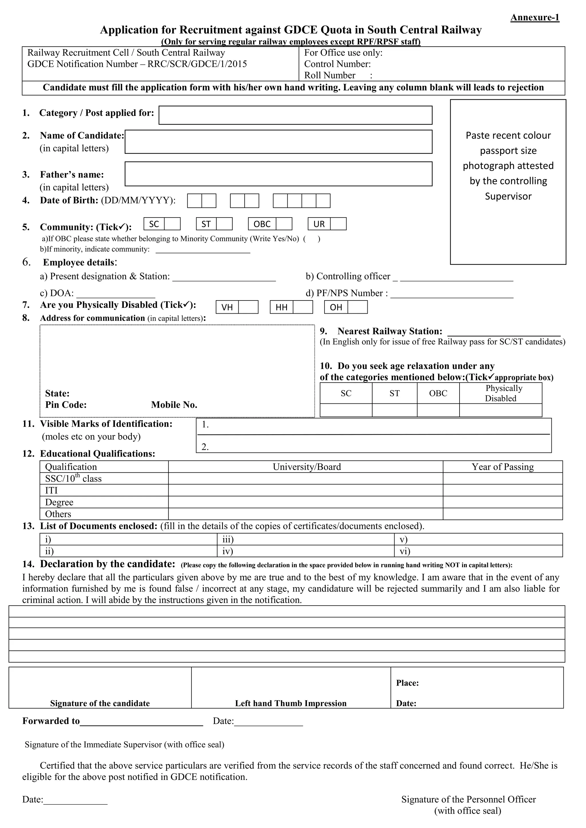 Annexure-1
Application for Recruitment against GDCE Quota in South Central Railway
(Only for serving regular railway employees except RPF/RPSF staff)
Railway Recruitment Cell / South Central Railway
GDCE Notification Number – RRC/SCR/GDCE/1/2015
For Office use only:
Control Number:
Roll Number :
Candidate must fill the application form with his/her own hand writing. Leaving any column blank will leads to rejection
1. Category / Post applied for:
2. Name of Candidate:
(in capital letters)
3. Father’s name:
(in capital letters)
4. Date of Birth: (DD/MM/YYYY):
5. Community: (Tick):
a)If OBC please state whether belonging to Minority Community (Write Yes/No) ( )
b)If minority, indicate community: ________________________
6. Employee details:
a) Present designation & Station: _____________________ b) Controlling officer _ _______________________
c) DOA: ________________ d) PF/NPS Number : _________________________
7. Are you Physically Disabled (Tick):
8. Address for communication (in capital letters):
State:
Pin Code: Mobile No.
9. Nearest Railway Station: _______________________
(In English only for issue of free Railway pass for SC/ST candidates)
10. Do you seek age relaxation under any
of the categories mentioned below:(Tickappropriate box)
SC ST OBC
Physically
Disabled
11. Visible Marks of Identification:
(moles etc on your body)
12. Educational Qualifications:
Qualification University/Board Year of Passing
SSC/10th
class
ITI
Degree
Others
13. List of Documents enclosed: (fill in the details of the copies of certificates/documents enclosed).
i) iii) v)
ii) iv) vi)
14. Declaration by the candidate: (Please copy the following declaration in the space provided below in running hand writing NOT in capital letters):
I hereby declare that all the particulars given above by me are true and to the best of my knowledge. I am aware that in the event of any
information furnished by me is found false / incorrect at any stage, my candidature will be rejected summarily and I am also liable for
criminal action. I will abide by the instructions given in the notification.
Forwarded to_________________________ Date:______________
Signature of the Immediate Supervisor (with office seal)
Certified that the above service particulars are verified from the service records of the staff concerned and found correct. He/She is
eligible for the above post notified in GDCE notification.
Date:_____________ Signature of the Personnel Officer
(with office seal)
SC ST OBC UR
VH HH OH
1.
2.
Signature of the candidate Left hand Thumb Impression
Place:
Date:
Paste recent colour
passport size
photograph attested
by the controlling
Supervisor
 