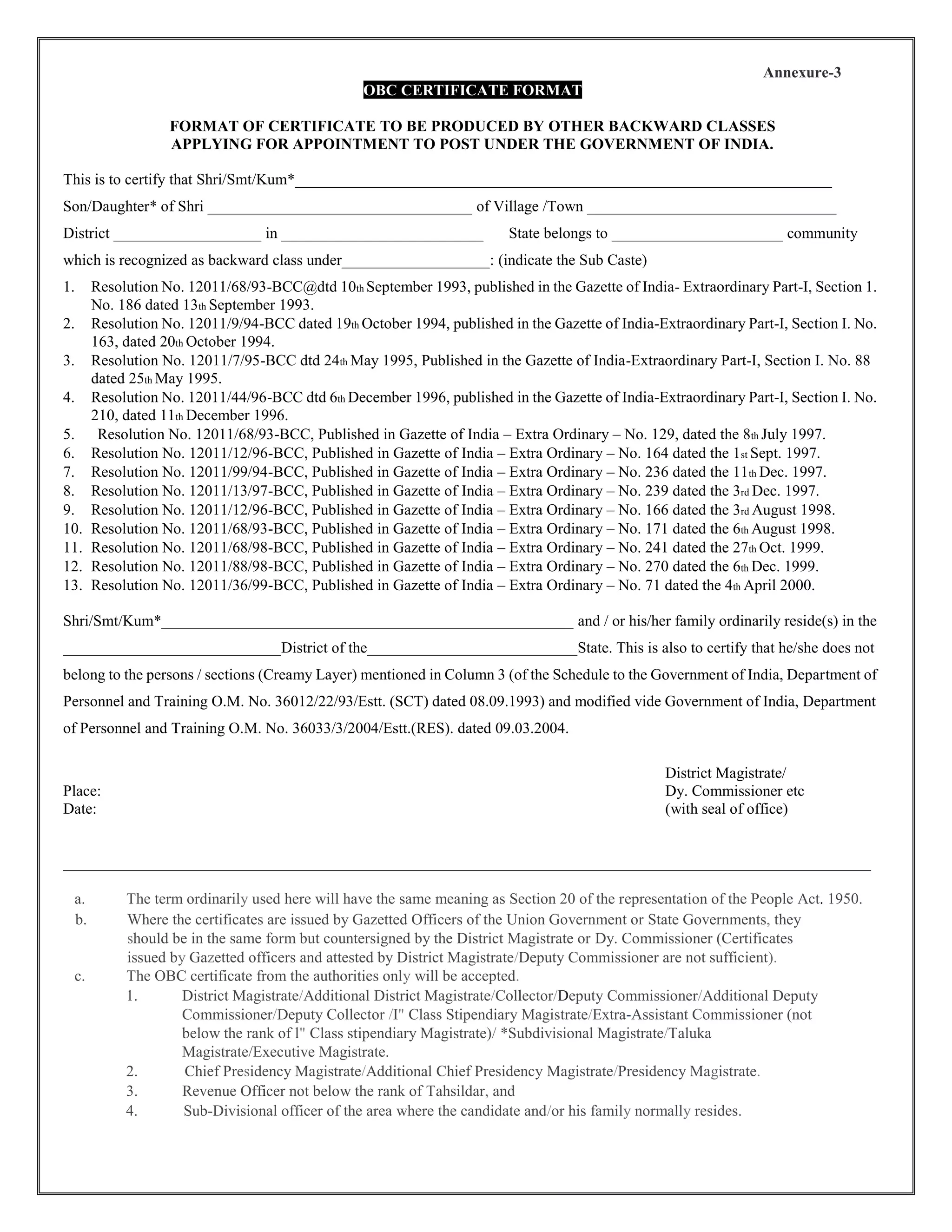Annexure-3
OBC CERTIFICATE FORMAT
FORMAT OF CERTIFICATE TO BE PRODUCED BY OTHER BACKWARD CLASSES
APPLYING FOR APPOINTMENT TO POST UNDER THE GOVERNMENT OF INDIA.
This is to certify that Shri/Smt/Kum*_____________________________________________________________________
Son/Daughter* of Shri __________________________________ of Village /Town ________________________________
District ___________________ in __________________________ State belongs to ______________________ community
which is recognized as backward class under___________________: (indicate the Sub Caste)
1. Resolution No. 12011/68/93-BCC@dtd 10th September 1993, published in the Gazette of India- Extraordinary Part-I, Section 1.
No. 186 dated 13th September 1993.
2. Resolution No. 12011/9/94-BCC dated 19th October 1994, published in the Gazette of India-Extraordinary Part-I, Section I. No.
163, dated 20th October 1994.
3. Resolution No. 12011/7/95-BCC dtd 24th May 1995, Published in the Gazette of India-Extraordinary Part-I, Section I. No. 88
dated 25th May 1995.
4. Resolution No. 12011/44/96-BCC dtd 6th December 1996, published in the Gazette of India-Extraordinary Part-I, Section I. No.
210, dated 11th December 1996.
5. Resolution No. 12011/68/93-BCC, Published in Gazette of India – Extra Ordinary – No. 129, dated the 8th July 1997.
6. Resolution No. 12011/12/96-BCC, Published in Gazette of India – Extra Ordinary – No. 164 dated the 1st Sept. 1997.
7. Resolution No. 12011/99/94-BCC, Published in Gazette of India – Extra Ordinary – No. 236 dated the 11th Dec. 1997.
8. Resolution No. 12011/13/97-BCC, Published in Gazette of India – Extra Ordinary – No. 239 dated the 3rd Dec. 1997.
9. Resolution No. 12011/12/96-BCC, Published in Gazette of India – Extra Ordinary – No. 166 dated the 3rd August 1998.
10. Resolution No. 12011/68/93-BCC, Published in Gazette of India – Extra Ordinary – No. 171 dated the 6th August 1998.
11. Resolution No. 12011/68/98-BCC, Published in Gazette of India – Extra Ordinary – No. 241 dated the 27th Oct. 1999.
12. Resolution No. 12011/88/98-BCC, Published in Gazette of India – Extra Ordinary – No. 270 dated the 6th Dec. 1999.
13. Resolution No. 12011/36/99-BCC, Published in Gazette of India – Extra Ordinary – No. 71 dated the 4th April 2000.
Shri/Smt/Kum*_____________________________________________________ and / or his/her family ordinarily reside(s) in the
____________________________District of the___________________________State. This is also to certify that he/she does not
belong to the persons / sections (Creamy Layer) mentioned in Column 3 (of the Schedule to the Government of India, Department of
Personnel and Training O.M. No. 36012/22/93/Estt. (SCT) dated 08.09.1993) and modified vide Government of India, Department
of Personnel and Training O.M. No. 36033/3/2004/Estt.(RES). dated 09.03.2004.
District Magistrate/
Place: Dy. Commissioner etc
Date: (with seal of office)
________________________________________________________________________________________________________
a. The term ordinarily used here will have the same meaning as Section 20 of the representation of the People Act. 1950.
b. Where the certificates are issued by Gazetted Officers of the Union Government or State Governments, they
should be in the same form but countersigned by the District Magistrate or Dy. Commissioner (Certificates
issued by Gazetted officers and attested by District Magistrate/Deputy Commissioner are not sufficient).
c. The OBC certificate from the authorities only will be accepted.
1. District Magistrate/Additional District Magistrate/Collector/Deputy Commissioner/Additional Deputy
Commissioner/Deputy Collector /I" Class Stipendiary Magistrate/Extra-Assistant Commissioner (not
below the rank of l" Class stipendiary Magistrate)/ *Subdivisional Magistrate/Taluka
Magistrate/Executive Magistrate.
2. Chief Presidency Magistrate/Additional Chief Presidency Magistrate/Presidency Magistrate.
3. Revenue Officer not below the rank of Tahsildar, and
4. Sub-Divisional officer of the area where the candidate and/or his family normally resides.
 