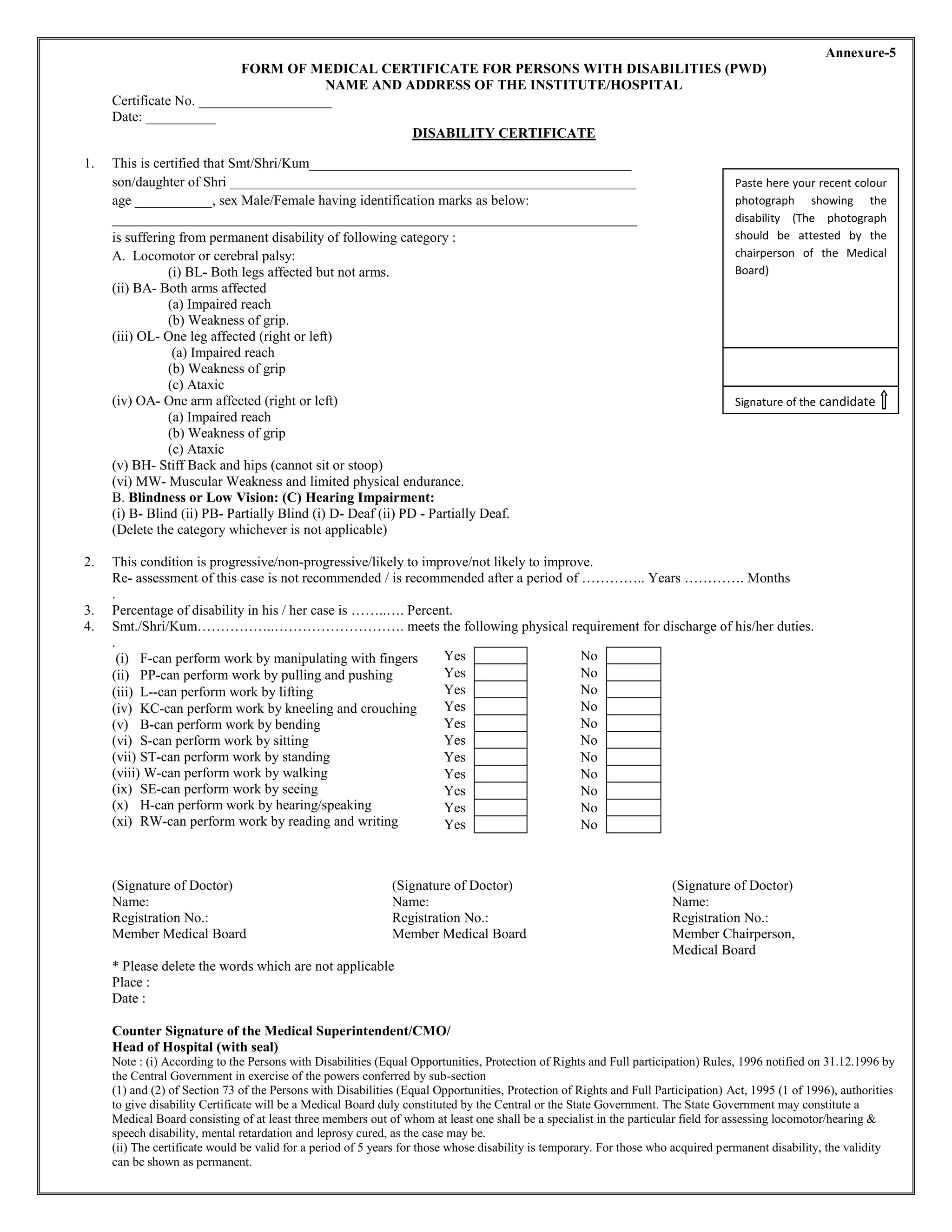 Annexure-5
FORM OF MEDICAL CERTIFICATE FOR PERSONS WITH DISABILITIES (PWD)
NAME AND ADDRESS OF THE INSTITUTE/HOSPITAL
Certificate No. ___________________
Date: __________
DISABILITY CERTIFICATE
1. This is certified that Smt/Shri/Kum______________________________________________
son/daughter of Shri __________________________________________________________
age ___________, sex Male/Female having identification marks as below:
___________________________________________________________________________
is suffering from permanent disability of following category :
A. Locomotor or cerebral palsy:
(i) BL- Both legs affected but not arms.
(ii) BA- Both arms affected
(a) Impaired reach
(b) Weakness of grip.
(iii) OL- One leg affected (right or left)
(a) Impaired reach
(b) Weakness of grip
(c) Ataxic
(iv) OA- One arm affected (right or left)
(a) Impaired reach
(b) Weakness of grip
(c) Ataxic
(v) BH- Stiff Back and hips (cannot sit or stoop)
(vi) MW- Muscular Weakness and limited physical endurance.
B. Blindness or Low Vision: (C) Hearing Impairment:
(i) B- Blind (ii) PB- Partially Blind (i) D- Deaf (ii) PD - Partially Deaf.
(Delete the category whichever is not applicable)
2. This condition is progressive/non-progressive/likely to improve/not likely to improve.
Re- assessment of this case is not recommended / is recommended after a period of ………….. Years …………. Months
.
3. Percentage of disability in his / her case is ……..…. Percent.
4. Smt./Shri/Kum……………..………………………. meets the following physical requirement for discharge of his/her duties.
.
(i) F-can perform work by manipulating with fingers
(ii) PP-can perform work by pulling and pushing
(iii) L--can perform work by lifting
(iv) KC-can perform work by kneeling and crouching
(v) B-can perform work by bending
(vi) S-can perform work by sitting
(vii) ST-can perform work by standing
(viii) W-can perform work by walking
(ix) SE-can perform work by seeing
(x) H-can perform work by hearing/speaking
(xi) RW-can perform work by reading and writing
(Signature of Doctor) (Signature of Doctor) (Signature of Doctor)
Name: Name: Name:
Registration No.: Registration No.: Registration No.:
Member Medical Board Member Medical Board Member Chairperson,
Medical Board
* Please delete the words which are not applicable
Place :
Date :
Counter Signature of the Medical Superintendent/CMO/
Head of Hospital (with seal)
Note : (i) According to the Persons with Disabilities (Equal Opportunities, Protection of Rights and Full participation) Rules, 1996 notified on 31.12.1996 by
the Central Government in exercise of the powers conferred by sub-section
(1) and (2) of Section 73 of the Persons with Disabilities (Equal Opportunities, Protection of Rights and Full Participation) Act, 1995 (1 of 1996), authorities
to give disability Certificate will be a Medical Board duly constituted by the Central or the State Government. The State Government may constitute a
Medical Board consisting of at least three members out of whom at least one shall be a specialist in the particular field for assessing locomotor/hearing &
speech disability, mental retardation and leprosy cured, as the case may be.
(ii) The certificate would be valid for a period of 5 years for those whose disability is temporary. For those who acquired permanent disability, the validity
can be shown as permanent.
Yes No
Yes No
Yes No
Yes No
Yes No
Yes No
Yes No
Yes No
Yes No
Yes No
Yes No
Paste here your recent colour
photograph showing the
disability (The photograph
should be attested by the
chairperson of the Medical
Board)
Signature of the candidate
 