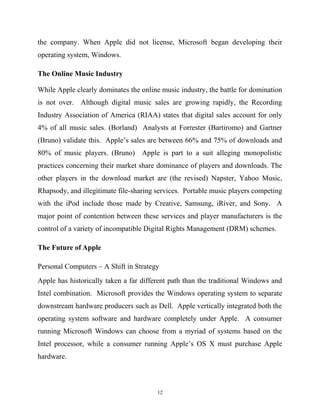 the company. When Apple did not license, Microsoft began developing their
operating system, Windows.
The Online Music Industry
While Apple clearly dominates the online music industry, the battle for domination
is not over. Although digital music sales are growing rapidly, the Recording
Industry Association of America (RIAA) states that digital sales account for only
4% of all music sales. (Borland) Analysts at Forrester (Bartiromo) and Gartner
(Bruno) validate this. Apple’s sales are between 66% and 75% of downloads and
80% of music players. (Bruno) Apple is part to a suit alleging monopolistic
practices concerning their market share dominance of players and downloads. The
other players in the download market are (the revised) Napster, Yahoo Music,
Rhapsody, and illegitimate file-sharing services. Portable music players competing
with the iPod include those made by Creative, Samsung, iRiver, and Sony. A
major point of contention between these services and player manufacturers is the
control of a variety of incompatible Digital Rights Management (DRM) schemes.
The Future of Apple
Personal Computers – A Shift in Strategy
Apple has historically taken a far different path than the traditional Windows and
Intel combination. Microsoft provides the Windows operating system to separate
downstream hardware producers such as Dell. Apple vertically integrated both the
operating system software and hardware completely under Apple. A consumer
running Microsoft Windows can choose from a myriad of systems based on the
Intel processor, while a consumer running Apple’s OS X must purchase Apple
hardware.
12
 