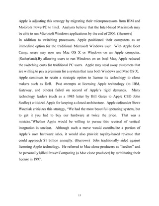 Apple is adjusting this strategy by migrating their microprocessors from IBM and
Motorola PowerPC to Intel. Analysts believe that the Intel-based Macintosh may
be able to run Microsoft Windows applications by the end of 2006. (Burrows)
In addition to switching processors, Apple positioned their computers as an
immediate option for the traditional Microsoft Windows user. With Apple Boot
Camp, users may now use Mac OS X or Windows on an Apple computer.
(Sutherland).By allowing users to run Windows on an Intel Mac, Apple reduced
the switching costs for traditional PC users. Apple may steal away customers that
are willing to pay a premium for a system that runs both Windows and Mac OS X.
Apple continues to retain a strategic option to license its technology to clone
makers such as Dell. Past attempts at licensing Apple technology (to IBM,
Gateway, and others) failed on accord of Apple’s rigid demands. Many
technology leaders (such as a 1985 letter by Bill Gates to Apple CEO John
Sculley) criticized Apple for keeping a closed architecture. Apple cofounder Steve
Wozniak criticizes this strategy, “We had the most beautiful operating system, but
to get it you had to buy our hardware at twice the price. That was a
mistake.”Whether Apple would be willing to pursue this reversal of vertical
integration is unclear. Although such a move would cannibalize a portion of
Apple’s own hardware sales, it would also provide royalty-based revenue that
could approach $1 billion annually. (Burrows) Jobs traditionally sided against
licensing Apple technology. He referred to Mac clone producers as “leeches” and
he personally killed Power Computing (a Mac clone producer) by terminating their
license in 1997.
13
 