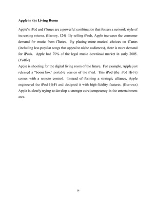 Apple in the Living Room
Apple’s iPod and iTunes are a powerful combination that fosters a network style of
increasing returns. (Barney, 124) By selling iPods, Apple increases the consumer
demand for music from iTunes. By placing more musical choices on iTunes
(including less popular songs that appeal to niche audiences), there is more demand
for iPods. Apple had 70% of the legal music download market in early 2005.
(Yoffie)
Apple is shooting for the digital living room of the future. For example, Apple just
released a “boom box” portable version of the iPod. This iPod (the iPod Hi-Fi)
comes with a remote control. Instead of forming a strategic alliance, Apple
engineered the iPod Hi-Fi and designed it with high-fidelity features. (Burrows)
Apple is clearly trying to develop a stronger core competency in the entertainment
area.
14
 