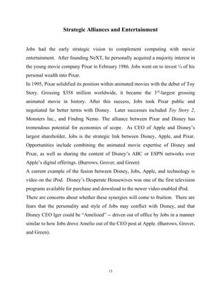 Strategic Alliances and Entertainment
Jobs had the early strategic vision to complement computing with movie
entertainment. After founding NeXT, he personally acquired a majority interest in
the young movie company Pixar in February 1986. Jobs went on to invest ¼ of his
personal wealth into Pixar.
In 1995, Pixar solidified its position within animated movies with the debut of Toy
Story. Grossing $358 million worldwide, it became the 3rd
-largest grossing
animated movie in history. After this success, Jobs took Pixar public and
negotiated far better terms with Disney. Later successes included Toy Story 2,
Monsters Inc., and Finding Nemo. The alliance between Pixar and Disney has
tremendous potential for economies of scope. As CEO of Apple and Disney’s
largest shareholder, Jobs is the strategic link between Disney, Apple, and Pixar.
Opportunities include combining the animated movie expertise of Disney and
Pixar, as well as sharing the content of Disney’s ABC or ESPN networks over
Apple’s digital offerings. (Burrows, Grover, and Green)
A current example of the fusion between Disney, Jobs, Apple, and technology is
video on the iPod. Disney’s Desperate Housewives was one of the first television
programs available for purchase and download to the newer video-enabled iPod.
There are concerns about whether these synergies will come to fruition. There are
fears that the personality and style of Jobs may conflict with Disney, and that
Disney CEO Iger could be “Amelioed” -- driven out of office by Jobs in a manner
similar to how Jobs drove Amelio out of the CEO post at Apple. (Burrows, Grover,
and Green).
15
 