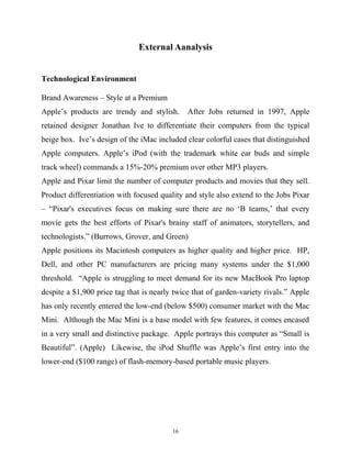 External Aanalysis
Technological Environment
Brand Awareness – Style at a Premium
Apple’s products are trendy and stylish. After Jobs returned in 1997, Apple
retained designer Jonathan Ive to differentiate their computers from the typical
beige box. Ive’s design of the iMac included clear colorful cases that distinguished
Apple computers. Apple’s iPod (with the trademark white ear buds and simple
track wheel) commands a 15%-20% premium over other MP3 players.
Apple and Pixar limit the number of computer products and movies that they sell.
Product differentiation with focused quality and style also extend to the Jobs Pixar
– “Pixar's executives focus on making sure there are no ‘B teams,’ that every
movie gets the best efforts of Pixar's brainy staff of animators, storytellers, and
technologists.” (Burrows, Grover, and Green)
Apple positions its Macintosh computers as higher quality and higher price. HP,
Dell, and other PC manufacturers are pricing many systems under the $1,000
threshold. “Apple is struggling to meet demand for its new MacBook Pro laptop
despite a $1,900 price tag that is nearly twice that of garden-variety rivals.” Apple
has only recently entered the low-end (below $500) consumer market with the Mac
Mini. Although the Mac Mini is a base model with few features, it comes encased
in a very small and distinctive package. Apple portrays this computer as “Small is
Beautiful”. (Apple) Likewise, the iPod Shuffle was Apple’s first entry into the
lower-end ($100 range) of flash-memory-based portable music players.
16
 