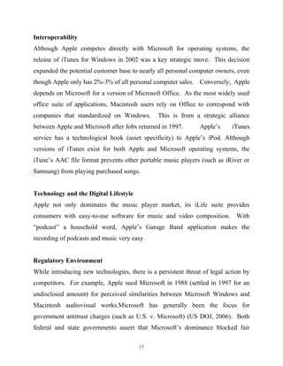 Interoperability
Although Apple competes directly with Microsoft for operating systems, the
release of iTunes for Windows in 2002 was a key strategic move. This decision
expanded the potential customer base to nearly all personal computer owners, even
though Apple only has 2%-3% of all personal computer sales. Conversely, Apple
depends on Microsoft for a version of Microsoft Office. As the most widely used
office suite of applications, Macintosh users rely on Office to correspond with
companies that standardized on Windows. This is from a strategic alliance
between Apple and Microsoft after Jobs returned in 1997. Apple’s iTunes
service has a technological hook (asset specificity) to Apple’s iPod. Although
versions of iTunes exist for both Apple and Microsoft operating systems, the
iTune’s AAC file format prevents other portable music players (such as iRiver or
Samsung) from playing purchased songs.
Technology and the Digital Lifestyle
Apple not only dominates the music player market, its iLife suite provides
consumers with easy-to-use software for music and video composition. With
“podcast” a household word, Apple’s Garage Band application makes the
recording of podcasts and music very easy.
Regulatory Environment
While introducing new technologies, there is a persistent threat of legal action by
competitors. For example, Apple sued Microsoft in 1988 (settled in 1997 for an
undisclosed amount) for perceived similarities between Microsoft Windows and
Macintosh audiovisual works.Microsoft has generally been the focus for
government antitrust charges (such as U.S. v. Microsoft) (US DOJ, 2006). Both
federal and state governments assert that Microsoft’s dominance blocked fair
17
 