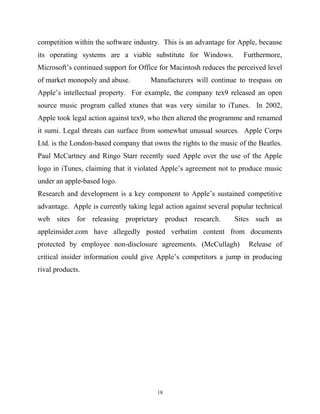 competition within the software industry. This is an advantage for Apple, because
its operating systems are a viable substitute for Windows. Furthermore,
Microsoft’s continued support for Office for Macintosh reduces the perceived level
of market monopoly and abuse. Manufacturers will continue to trespass on
Apple’s intellectual property. For example, the company tex9 released an open
source music program called xtunes that was very similar to iTunes. In 2002,
Apple took legal action against tex9, who then altered the programme and renamed
it sumi. Legal threats can surface from somewhat unusual sources. Apple Corps
Ltd. is the London-based company that owns the rights to the music of the Beatles.
Paul McCartney and Ringo Starr recently sued Apple over the use of the Apple
logo in iTunes, claiming that it violated Apple’s agreement not to produce music
under an apple-based logo.
Research and development is a key component to Apple’s sustained competitive
advantage. Apple is currently taking legal action against several popular technical
web sites for releasing proprietary product research. Sites such as
appleinsider.com have allegedly posted verbatim content from documents
protected by employee non-disclosure agreements. (McCullagh) Release of
critical insider information could give Apple’s competitors a jump in producing
rival products.
18
 