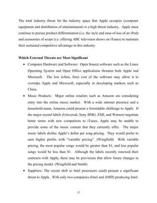 The total industry threat for the industry space that Apple occupies (computer
equipment and distribution of entertainment) is a high threat industry. Apple must
continue to pursue product differentiation (i.e. the style and ease-of-use of an iPod)
and economies of scope (i.e. offering ABC television shows on iTunes) to maintain
their sustained competitive advantage in this industry.
Which External Threats are Most Significant
• Computer Hardware and Software: Open Source software such as the Linux
Operating System and Open Office applications threaten both Apple and
Microsoft. The low (often, free) cost of the software may allow it to
overtake Apple and Microsoft, especially in developing markets such as
China.
• Music Products: Major online retailers such as Amazon are considering
entry into the online music market. With a wide internet presence and a
household name, Amazon could present a formidable challenge to Apple. If
the major record labels (Universal, Sony BMG, EMI, and Warner) negotiate
better terms with new competitors to iTunes, Apple may be unable to
provide some of the music content that they currently offer. The major
music labels dislike Apple’s dollar per song pricing. They would prefer to
earn higher profits with “variable pricing”. (Wingfield) With variable
pricing, the most popular songs would be greater than $1, and less popular
songs would be less than $1. Although the labels recently renewed their
contracts with Apple, there may be provisions that allow future changes in
the pricing model. (Wingfield and Smith)
• Suppliers: The recent shift to Intel processors could present a significant
threat to Apple. With only two companies (Intel and AMD) producing Intel-
22
 