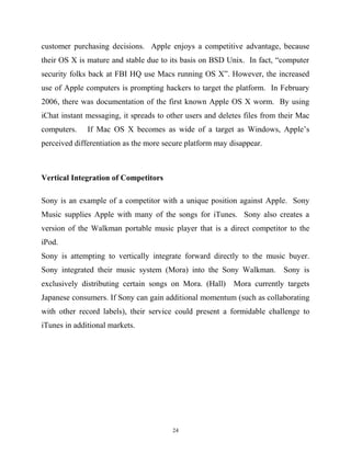 customer purchasing decisions. Apple enjoys a competitive advantage, because
their OS X is mature and stable due to its basis on BSD Unix. In fact, “computer
security folks back at FBI HQ use Macs running OS X”. However, the increased
use of Apple computers is prompting hackers to target the platform. In February
2006, there was documentation of the first known Apple OS X worm. By using
iChat instant messaging, it spreads to other users and deletes files from their Mac
computers. If Mac OS X becomes as wide of a target as Windows, Apple’s
perceived differentiation as the more secure platform may disappear.
Vertical Integration of Competitors
Sony is an example of a competitor with a unique position against Apple. Sony
Music supplies Apple with many of the songs for iTunes. Sony also creates a
version of the Walkman portable music player that is a direct competitor to the
iPod.
Sony is attempting to vertically integrate forward directly to the music buyer.
Sony integrated their music system (Mora) into the Sony Walkman. Sony is
exclusively distributing certain songs on Mora. (Hall) Mora currently targets
Japanese consumers. If Sony can gain additional momentum (such as collaborating
with other record labels), their service could present a formidable challenge to
iTunes in additional markets.
24
 
