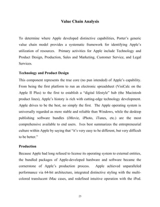 Value Chain Analysis
To determine where Apple developed distinctive capabilities, Porter’s generic
value chain model provides a systematic framework for identifying Apple’s
utilization of resources. Primary activities for Apple include Technology and
Product Design, Production, Sales and Marketing, Customer Service, and Legal
Services.
Technology and Product Design
This component represents the true core (no pun intended) of Apple’s capability.
From being the first platform to run an electronic spreadsheet (VisiCalc on the
Apple II Plus) to the first to establish a “digital lifestyle” hub (the Macintosh
product lines), Apple’s history is rich with cutting-edge technology development.
Apple drives to be the best, no simply the first. The Apple operating system is
universally regarded as more stable and reliable than Windows, while the desktop
publishing software bundles (iMovie, iPhoto, iTunes, etc.) are the most
comprehensive available to end users. Ives best summarizes the entrepreneurial
culture within Apple by saying that “it’s very easy to be different, but very difficult
to be better.”
Production
Because Apple had long refused to license its operating system to external entities,
the bundled packages of Apple-developed hardware and software became the
cornerstone of Apple’s production process. Apple achieved unparalleled
performance via 64-bit architecture, integrated distinctive styling with the multi-
colored translucent iMac cases, and redefined intuitive operation with the iPod.
25
 