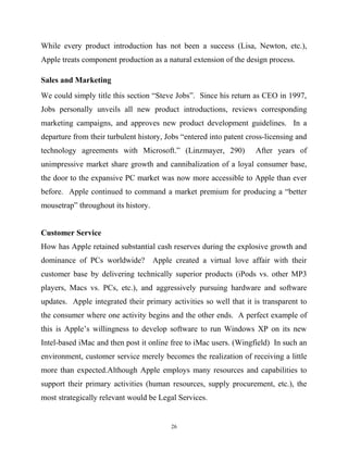 While every product introduction has not been a success (Lisa, Newton, etc.),
Apple treats component production as a natural extension of the design process.
Sales and Marketing
We could simply title this section “Steve Jobs”. Since his return as CEO in 1997,
Jobs personally unveils all new product introductions, reviews corresponding
marketing campaigns, and approves new product development guidelines. In a
departure from their turbulent history, Jobs “entered into patent cross-licensing and
technology agreements with Microsoft.” (Linzmayer, 290) After years of
unimpressive market share growth and cannibalization of a loyal consumer base,
the door to the expansive PC market was now more accessible to Apple than ever
before. Apple continued to command a market premium for producing a “better
mousetrap” throughout its history.
Customer Service
How has Apple retained substantial cash reserves during the explosive growth and
dominance of PCs worldwide? Apple created a virtual love affair with their
customer base by delivering technically superior products (iPods vs. other MP3
players, Macs vs. PCs, etc.), and aggressively pursuing hardware and software
updates. Apple integrated their primary activities so well that it is transparent to
the consumer where one activity begins and the other ends. A perfect example of
this is Apple’s willingness to develop software to run Windows XP on its new
Intel-based iMac and then post it online free to iMac users. (Wingfield) In such an
environment, customer service merely becomes the realization of receiving a little
more than expected.Although Apple employs many resources and capabilities to
support their primary activities (human resources, supply procurement, etc.), the
most strategically relevant would be Legal Services.
26
 