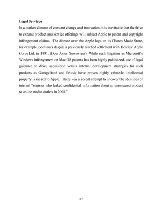Legal Services
In a market climate of constant change and innovation, it is inevitable that the drive
to expand product and service offerings will subject Apple to patent and copyright
infringement claims. The dispute over the Apple logo on its iTunes Music Store,
for example, continues despite a previously reached settlement with Beatles’ Apple
Corps Ltd. in 1991. (Dow Jones Newswires) While such litigation as Microsoft’s
Windows infringement on Mac OS patents has been highly publicized, use of legal
guidance to drive acquisition versus internal development strategies for such
products as GarageBand and iMusic have proven highly valuable. Intellectual
property is sacred to Apple. There was a recent attempt to uncover the identities of
internal “sources who leaked confidential information about an unreleased product
to online media outlets in 2008.’’
27
 
