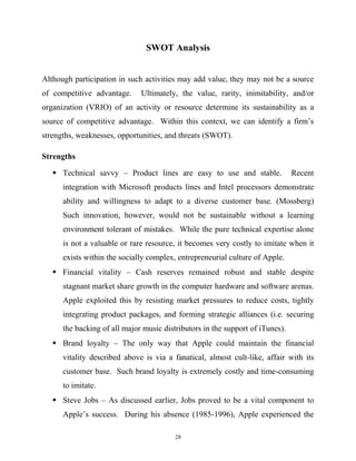 SWOT Analysis
Although participation in such activities may add value, they may not be a source
of competitive advantage. Ultimately, the value, rarity, inimitability, and/or
organization (VRIO) of an activity or resource determine its sustainability as a
source of competitive advantage. Within this context, we can identify a firm’s
strengths, weaknesses, opportunities, and threats (SWOT).
Strengths
 Technical savvy – Product lines are easy to use and stable. Recent
integration with Microsoft products lines and Intel processors demonstrate
ability and willingness to adapt to a diverse customer base. (Mossberg)
Such innovation, however, would not be sustainable without a learning
environment tolerant of mistakes. While the pure technical expertise alone
is not a valuable or rare resource, it becomes very costly to imitate when it
exists within the socially complex, entrepreneurial culture of Apple.
 Financial vitality – Cash reserves remained robust and stable despite
stagnant market share growth in the computer hardware and software arenas.
Apple exploited this by resisting market pressures to reduce costs, tightly
integrating product packages, and forming strategic alliances (i.e. securing
the backing of all major music distributors in the support of iTunes).
 Brand loyalty – The only way that Apple could maintain the financial
vitality described above is via a fanatical, almost cult-like, affair with its
customer base. Such brand loyalty is extremely costly and time-consuming
to imitate.
 Steve Jobs – As discussed earlier, Jobs proved to be a vital component to
Apple’s success. During his absence (1985-1996), Apple experienced the
28
 