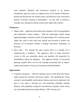 most turbulent (financial and innovative) timeline in its history.
Immediately upon his return, he replaced most of the Board of Directors,
pruned and focused the new product ideas, and delivered seven consecutive
quarters of positive earnings to shareholders. As such, Jobs is certainly a
valuable, rare, and hard to imitate resource that Apple fully exploits.
Weaknesses
 Market share – Apple has historically been strongest in the US geographical
and educational vertical markets. With the educational market facing
tightening budget constraints and the US approaching a PC saturation point,
Apple may need to burn cash more quickly and succumb to market cost
pressures on its products without a strategic innovation, integration, or
divesture.
 Steve Jobs – For virtually the same reasons Jobs is a strength, he is
simultaneously a weakness. The aggressive drive to bring innovative
visions to life was noticeably absent and painfully felt (especially by
shareholders) during his departure. The apparent absence of succession
planning coupled with a lust for the limelight positioned Jobs as Apple’s
single consciousness in the eyes of consumers and shareholders.
Opportunities
 Consumer electronics – With the startling success of the iPod and iTunes,
Apple entered the consumer electronics market. By expanding the iTunes
concept to downloadable mobile phone features and movies (podcasts), the
door is now open to develop new and potentially profitable strategic
alliances with peripheral component manufacturers (speaker, home stereo,
etc.) and media transmission giants (Disney, TBS, Verizon, etc.).
29
 