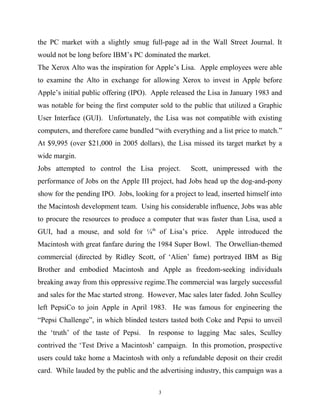 the PC market with a slightly smug full-page ad in the Wall Street Journal. It
would not be long before IBM’s PC dominated the market.
The Xerox Alto was the inspiration for Apple’s Lisa. Apple employees were able
to examine the Alto in exchange for allowing Xerox to invest in Apple before
Apple’s initial public offering (IPO). Apple released the Lisa in January 1983 and
was notable for being the first computer sold to the public that utilized a Graphic
User Interface (GUI). Unfortunately, the Lisa was not compatible with existing
computers, and therefore came bundled “with everything and a list price to match.”
At $9,995 (over $21,000 in 2005 dollars), the Lisa missed its target market by a
wide margin.
Jobs attempted to control the Lisa project. Scott, unimpressed with the
performance of Jobs on the Apple III project, had Jobs head up the dog-and-pony
show for the pending IPO. Jobs, looking for a project to lead, inserted himself into
the Macintosh development team. Using his considerable influence, Jobs was able
to procure the resources to produce a computer that was faster than Lisa, used a
GUI, had a mouse, and sold for ¼th
of Lisa’s price. Apple introduced the
Macintosh with great fanfare during the 1984 Super Bowl. The Orwellian-themed
commercial (directed by Ridley Scott, of ‘Alien’ fame) portrayed IBM as Big
Brother and embodied Macintosh and Apple as freedom-seeking individuals
breaking away from this oppressive regime.The commercial was largely successful
and sales for the Mac started strong. However, Mac sales later faded. John Sculley
left PepsiCo to join Apple in April 1983. He was famous for engineering the
“Pepsi Challenge”, in which blinded testers tasted both Coke and Pepsi to unveil
the ‘truth’ of the taste of Pepsi. In response to lagging Mac sales, Sculley
contrived the ‘Test Drive a Macintosh’ campaign. In this promotion, prospective
users could take home a Macintosh with only a refundable deposit on their credit
card. While lauded by the public and the advertising industry, this campaign was a
3
 