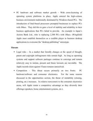  PC hardware and software market growth – With cross-licensing of
operating system platforms in place, Apple entered the high-volume
business environment traditionally dominated by Windows-based PCs. The
introduction of Intel-based processors prompted businesses to replace PCs
with iMacs. They did this to gain a level of stability and reliability in their
business applications that PCs failed to provide. An example is Japan’s
Aozora Bank Ltd., who is replacing 2,300 PCs with iMacs. (Wingfield)
Apple must establish themselves as a credible player in business desktop
applications to overcome the “desktop publishing” stereotype.
Threats
 Legal risks – In a market that literally changes at the speed of thought,
patent and copyright infringement risks remain high. As long as operating
systems and support software packages continue to converge and remain
relatively easy to imitate, present and future lawsuits are inevitable. The
Apple records claim against iTunes remains unresolved.
 Competition – This threat occurs primarily on two fronts: PC
hardware/software and consumer electronics. For the same reasons
discussed in the opportunities section, the threat of imitability (cloning,
pirating, etc.) increases. As relative newcomers to the consumer electronics
arena, will Apple retain a competitive advantage as they diversify their
offerings (speakers, home entertainment systems, etc.).
30
 