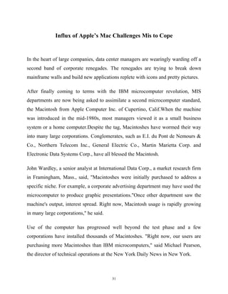 Influx of Apple’s Mac Challenges Mis to Cope
In the heart of large companies, data center managers are wearingly warding off a
second band of corporate renegades. The renegades are trying to break down
mainframe walls and build new applications replete with icons and pretty pictures.
After finally coming to terms with the IBM microcomputer revolution, MIS
departments are now being asked to assimilate a second microcomputer standard,
the Macintosh from Apple Computer Inc. of Cupertino, Calif.When the machine
was introduced in the mid-1980s, most managers viewed it as a small business
system or a home computer.Despite the tag, Macintoshes have wormed their way
into many large corporations. Conglomerates, such as E.I. du Pont de Nemours &
Co., Northern Telecom Inc., General Electric Co., Martin Marietta Corp. and
Electronic Data Systems Corp., have all blessed the Macintosh.
John Wardley, a senior analyst at International Data Corp., a market research firm
in Framingham, Mass., said, "Macintoshes were initially purchased to address a
specific niche. For example, a corporate advertising department may have used the
microcomputer to produce graphic presentations."Once other department saw the
machine's output, interest spread. Right now, Macintosh usage is rapidly growing
in many large corporations," he said.
Use of the computer has progressed well beyond the test phase and a few
corporations have installed thousands of Macintoshes. "Right now, our users are
purchasing more Macintoshes than IBM microcomputers," said Michael Pearson,
the director of technical operations at the New York Daily News in New York.
31
 