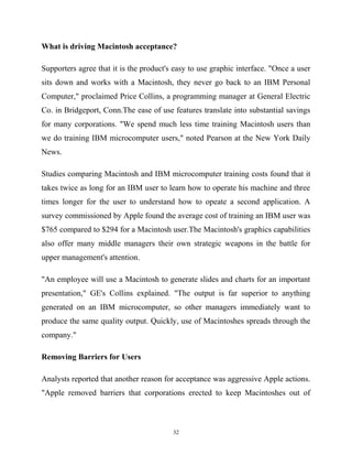 What is driving Macintosh acceptance?
Supporters agree that it is the product's easy to use graphic interface. "Once a user
sits down and works with a Macintosh, they never go back to an IBM Personal
Computer," proclaimed Price Collins, a programming manager at General Electric
Co. in Bridgeport, Conn.The ease of use features translate into substantial savings
for many corporations. "We spend much less time training Macintosh users than
we do training IBM microcomputer users," noted Pearson at the New York Daily
News.
Studies comparing Macintosh and IBM microcomputer training costs found that it
takes twice as long for an IBM user to learn how to operate his machine and three
times longer for the user to understand how to opeate a second application. A
survey commissioned by Apple found the average cost of training an IBM user was
$765 compared to $294 for a Macintosh user.The Macintosh's graphics capabilities
also offer many middle managers their own strategic weapons in the battle for
upper management's attention.
"An employee will use a Macintosh to generate slides and charts for an important
presentation," GE's Collins explained. "The output is far superior to anything
generated on an IBM microcomputer, so other managers immediately want to
produce the same quality output. Quickly, use of Macintoshes spreads through the
company."
Removing Barriers for Users
Analysts reported that another reason for acceptance was aggressive Apple actions.
"Apple removed barriers that corporations erected to keep Macintoshes out of
32
 