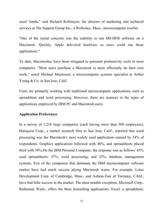 users' hands," said Richard Kollmeyer, the director of marketing and technical
services at The Support Group Inc., a Wellesley, Mass., microcomputer reseller.
"One of the initial concerns was the inability to run MS-DOS software on a
Macintosh. Quickly, Apple delivered hardware so users could run those
applications."
To date, Macintoshes have been relegated to personal productivity tools in most
companies. "Most users purchase a Macintosh to more efficiently do their own
work," noted Michael Masterson, a microcomputer systems specialist at Arthur
Young & Co. in San Jose, Calif.
Users are primarily working with traditional microcomputer applications, such as
spreadsheet and word processing. However, there are nuances in the types of
applications employed by IBM PC and Macintosh users.
Application Preferences
In a survey of 1,216 large companies (each having more than 500 employees),
Dataquest Corp., a market research firm in San Jose, Calif., reported that word
processing was the Macintosh's most widely used application--named by 54% of
respondents. Graphics applications followed with 46%, and spreadsheets placed
third with 38%.On the IBM Personal Computer, the response was as follows: 65%
used spreadsheets; 57%, word processing; and 35%, database management
systems. Few of the companies that dominate the IBM microcomputer software
market have had much success plying Macintosh wares. For example, Lotus
Development Corp. of Cambridge, Mass., and Ashton-Tate of Torrance, CAlif.,
have had little success in the market. The most notable exception, Microsoft Corp.,
Redmond, Wash., offers the three bestselling applications: Excel, a spreadsheet;
33
 