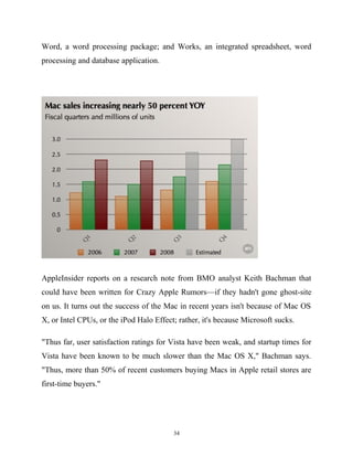 Word, a word processing package; and Works, an integrated spreadsheet, word
processing and database application.
AppleInsider reports on a research note from BMO analyst Keith Bachman that
could have been written for Crazy Apple Rumors—if they hadn't gone ghost-site
on us. It turns out the success of the Mac in recent years isn't because of Mac OS
X, or Intel CPUs, or the iPod Halo Effect; rather, it's because Microsoft sucks.
"Thus far, user satisfaction ratings for Vista have been weak, and startup times for
Vista have been known to be much slower than the Mac OS X," Bachman says.
"Thus, more than 50% of recent customers buying Macs in Apple retail stores are
first-time buyers."
34
 