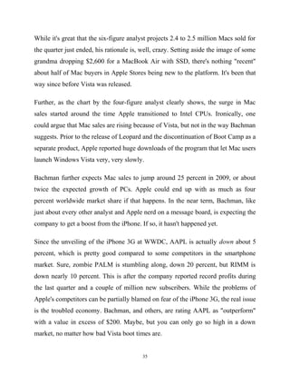 While it's great that the six-figure analyst projects 2.4 to 2.5 million Macs sold for
the quarter just ended, his rationale is, well, crazy. Setting aside the image of some
grandma dropping $2,600 for a MacBook Air with SSD, there's nothing "recent"
about half of Mac buyers in Apple Stores being new to the platform. It's been that
way since before Vista was released.
Further, as the chart by the four-figure analyst clearly shows, the surge in Mac
sales started around the time Apple transitioned to Intel CPUs. Ironically, one
could argue that Mac sales are rising because of Vista, but not in the way Bachman
suggests. Prior to the release of Leopard and the discontinuation of Boot Camp as a
separate product, Apple reported huge downloads of the program that let Mac users
launch Windows Vista very, very slowly.
Bachman further expects Mac sales to jump around 25 percent in 2009, or about
twice the expected growth of PCs. Apple could end up with as much as four
percent worldwide market share if that happens. In the near term, Bachman, like
just about every other analyst and Apple nerd on a message board, is expecting the
company to get a boost from the iPhone. If so, it hasn't happened yet.
Since the unveiling of the iPhone 3G at WWDC, AAPL is actually down about 5
percent, which is pretty good compared to some competitors in the smartphone
market. Sure, zombie PALM is stumbling along, down 20 percent, but RIMM is
down nearly 10 percent. This is after the company reported record profits during
the last quarter and a couple of million new subscribers. While the problems of
Apple's competitors can be partially blamed on fear of the iPhone 3G, the real issue
is the troubled economy. Bachman, and others, are rating AAPL as "outperform"
with a value in excess of $200. Maybe, but you can only go so high in a down
market, no matter how bad Vista boot times are.
35
 
