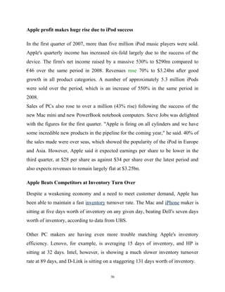 Apple profit makes huge rise due to iPod success
In the first quarter of 2007, more than five million iPod music players were sold.
Apple's quarterly income has increased six-fold largely due to the success of the
device. The firm's net income raised by a massive 530% to $290m compared to
€46 over the same period in 2008. Revenues rose 70% to $3.24bn after good
growth in all product categories. A number of approximately 5.3 million iPods
were sold over the period, which is an increase of 550% in the same period in
2008.
Sales of PCs also rose to over a million (43% rise) following the success of the
new Mac mini and new PowerBook notebook computers. Steve Jobs was delighted
with the figures for the first quarter. "Apple is firing on all cylinders and we have
some incredible new products in the pipeline for the coming year," he said. 40% of
the sales made were over seas, which showed the popularity of the iPod in Europe
and Asia. However, Apple said it expected earnings per share to be lower in the
third quarter, at $28 per share as against $34 per share over the latest period and
also expects revenues to remain largely flat at $3.25bn.
Apple Beats Competitors at Inventory Turn Over
Despite a weakening economy and a need to meet customer demand, Apple has
been able to maintain a fast inventory turnover rate. The Mac and iPhone maker is
sitting at five days worth of inventory on any given day, beating Dell's seven days
worth of inventory, according to data from UBS.
Other PC makers are having even more trouble matching Apple's inventory
efficiency. Lenovo, for example, is averaging 15 days of inventory, and HP is
sitting at 32 days. Intel, however, is showing a much slower inventory turnover
rate at 89 days, and D-Link is sitting on a staggering 131 days worth of inventory.
36
 