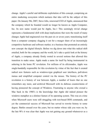 change. Apple’s careful and deliberate exploitation of this concept, comprising an
entire marketing ecosystem which nurtures that idea will be the subject of this
paper. On January 9th, 2007, Steve Jobs, renowned CEO of Apple, announced that
the company which he founded would no longer be known as Apple Computer,
Inc. Its new name would just be Apple, Inc.1 This seemingly trivial change
represents a fundamental shift with deep implications that were the result of many
changes Apple had engineered over the past six or seven years; transitioning itself
from a computer company slugging it out for a meager share of an increasingly
competitive hardware and software market, to a business that promoted an entirely
new concept: the digital lifestyle. Before we dig down into what this radical shift
entailed, both for the company and the world, let’s take a quick look at the history
of Apple, a company already firmly rooted in several notions that allowed this
transition to make sense. Apple made a name for itself by being instrumental in
ushering in the home PC revolution. For millions of its aficionados, Apple was
single-handedly responsible for this revolution by virtue of the fact that it created
radical new features such as windows-type graphical user interfaces, pull-down
menus and simplified computer control via the mouse. The history of the PC
revolution is a history of war between Apple, a number of losers that no one
remembers any more, and archrival Microsoft with its dubious counterclaims of
having pioneered the concept of Windows. Frustrating to anyone who owned a
Mac back in the 1980’s is the knowledge that Apple did indeed pioneer the
windows metaphor as a distinct feature of its operating system. This was at a time
when Microsoft users were still struggling with text-based DOS commands, and
yet the commercial success of Microsoft has served to rewrite history to some
degree. Battles ensued over the years, but no matter whose side you were on, by
the late 90’s it was clear that Apple was not gaining any ground whatsoever as a
38
 