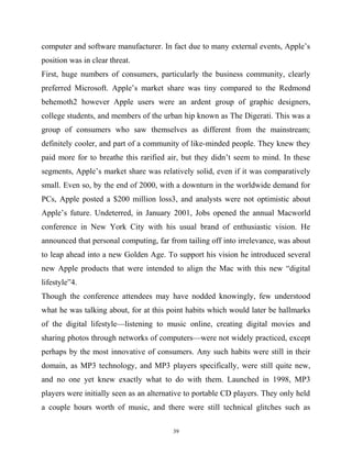 computer and software manufacturer. In fact due to many external events, Apple’s
position was in clear threat.
First, huge numbers of consumers, particularly the business community, clearly
preferred Microsoft. Apple’s market share was tiny compared to the Redmond
behemoth2 however Apple users were an ardent group of graphic designers,
college students, and members of the urban hip known as The Digerati. This was a
group of consumers who saw themselves as different from the mainstream;
definitely cooler, and part of a community of like-minded people. They knew they
paid more for to breathe this rarified air, but they didn’t seem to mind. In these
segments, Apple’s market share was relatively solid, even if it was comparatively
small. Even so, by the end of 2000, with a downturn in the worldwide demand for
PCs, Apple posted a $200 million loss3, and analysts were not optimistic about
Apple’s future. Undeterred, in January 2001, Jobs opened the annual Macworld
conference in New York City with his usual brand of enthusiastic vision. He
announced that personal computing, far from tailing off into irrelevance, was about
to leap ahead into a new Golden Age. To support his vision he introduced several
new Apple products that were intended to align the Mac with this new “digital
lifestyle”4.
Though the conference attendees may have nodded knowingly, few understood
what he was talking about, for at this point habits which would later be hallmarks
of the digital lifestyle—listening to music online, creating digital movies and
sharing photos through networks of computers—were not widely practiced, except
perhaps by the most innovative of consumers. Any such habits were still in their
domain, as MP3 technology, and MP3 players specifically, were still quite new,
and no one yet knew exactly what to do with them. Launched in 1998, MP3
players were initially seen as an alternative to portable CD players. They only held
a couple hours worth of music, and there were still technical glitches such as
39
 