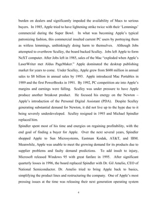 burden on dealers and significantly impeded the availability of Macs to serious
buyers. In 1985, Apple tried to have lightening strike twice with their ‘Lemmings’
commercial during the Super Bowl. In what was becoming Apple’s typical
patronizing fashion, this commercial insulted current PC users by portraying them
as witless lemmings, unthinkingly doing harm to themselves. Although Jobs
attempted to overthrow Sculley, the board backed Sculley. Jobs left Apple to form
NeXT computer. After Jobs left in 1985, sales of the Mac “exploded when Apple’s
LaserWriter met Aldus PageMaker.” Apple dominated the desktop publishing
market for years to come. Under Sculley, Apple grew from $600 million in annual
sales to $8 billion in annual sales by 1993. Apple introduced Mac Portables in
1989 and the first PowerBooks in 1991. By 1992, PC competition ate into Apple’s
margins and earnings were falling. Sculley was under pressure to have Apple
produce another breakout product. He focused his energy on the Newton –
Apple’s introduction of the Personal Digital Assistant (PDA). Despite Sculley
generating substantial demand for Newton, it did not live up to the hype due to it
being severely underdeveloped. Sculley resigned in 1993 and Michael Spindler
replaced him.
Spindler spent most of his time and energies on regaining profitability, with the
end goal of finding a buyer for Apple. Over the next several years, Spindler
shopped Apple to Sun Microsystems, Eastman Kodak, AT&T, and IBM.
Meanwhile, Apple was unable to meet the growing demand for its products due to
supplier problems and faulty demand predictions. To add insult to injury,
Microsoft released Windows 95 with great fanfare in 1995. After significant
quarterly losses in 1996, the board replaced Spindler with Dr. Gil Amelio, CEO of
National Semiconductor. Dr. Amelio tried to bring Apple back to basics,
simplifying the product lines and restructuring the company. One of Apple’s most
pressing issues at the time was releasing their next generation operating system
4
 