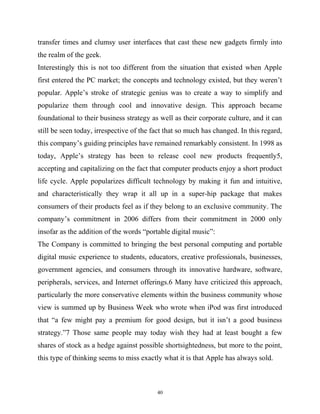 transfer times and clumsy user interfaces that cast these new gadgets firmly into
the realm of the geek.
Interestingly this is not too different from the situation that existed when Apple
first entered the PC market; the concepts and technology existed, but they weren’t
popular. Apple’s stroke of strategic genius was to create a way to simplify and
popularize them through cool and innovative design. This approach became
foundational to their business strategy as well as their corporate culture, and it can
still be seen today, irrespective of the fact that so much has changed. In this regard,
this company’s guiding principles have remained remarkably consistent. In 1998 as
today, Apple’s strategy has been to release cool new products frequently5,
accepting and capitalizing on the fact that computer products enjoy a short product
life cycle. Apple popularizes difficult technology by making it fun and intuitive,
and characteristically they wrap it all up in a super-hip package that makes
consumers of their products feel as if they belong to an exclusive community. The
company’s commitment in 2006 differs from their commitment in 2000 only
insofar as the addition of the words “portable digital music”:
The Company is committed to bringing the best personal computing and portable
digital music experience to students, educators, creative professionals, businesses,
government agencies, and consumers through its innovative hardware, software,
peripherals, services, and Internet offerings.6 Many have criticized this approach,
particularly the more conservative elements within the business community whose
view is summed up by Business Week who wrote when iPod was first introduced
that “a few might pay a premium for good design, but it isn’t a good business
strategy.”7 Those same people may today wish they had at least bought a few
shares of stock as a hedge against possible shortsightedness, but more to the point,
this type of thinking seems to miss exactly what it is that Apple has always sold.
40
 