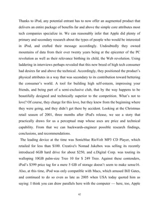 Thanks to iPod, any potential entrant has to now offer an augmented product that
delivers an entire package of benefits far and above the simple core attributes most
tech companies specialize in. We can reasonably infer that Apple did plenty of
primary and secondary research about the types of people who would be interested
in iPod, and crafted their message accordingly. Undoubtedly they owned
mountains of data from their over twenty years being at the epicenter of the PC
revolution as well as their relevance birthing its child, the Web revolution. Using
laddering in interviews perhaps revealed that this new breed of high tech consumer
had desires far and above the technical. Accordingly, they positioned the product’s
physical attributes in a way that was secondary to its contribution toward bettering
the consumer’s world. A tool for building high self-esteem, impressing your
friends, and being part of a semi-exclusive club, that by the way happens to be
beautifully designed and technically superior to the competition. What’s not to
love? Of course, they charge for this love, but they knew from the beginning where
they were going, and they didn’t get there by accident. Looking at the Christmas
retail season of 2001, three months after iPod's release, we see a story that
practically draws for us a perceptual map whose axes are price and technical
capability. From that we can backwards-engineer possible research findings,
conclusions, and recommendations.
The leading device at the time was Sonicblue RioVolt MP3 CD Player, which
retailed for less than $100. Creative's Nomad Jukebox was selling its recently
introduced 6GB hard drive for about $250, and e.Digital Corp. was touting its
walloping 10GB palm-size Treo 10 for $ 249 Treo. Against these contenders,
iPod’s $399 price tag for a mere 5 GB of storage doesn’t seem to make sense16.
Also, at this time, iPod was only compatible with Macs, which amused Bill Gates,
and continued to do so even as late as 2005 when USA today quoted him as
saying: I think you can draw parallels here with the computer — here, too, Apple
42
 