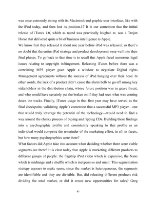 was once extremely strong with its Macintosh and graphic user interface, like with
the iPod today, and then lost its position.17 It is our contention that the initial
release of iTunes 1.0, which as noted was practically laughed at, was a Trojan
Horse that delivered quite a bit of business intelligence to Apple.
We know that they released it about one year before iPod was released, so there’s
no doubt that the entire iPod strategy and product development were well into their
final phases. To go back to that time is to recall that Apple faced numerous legal
issues relating to copyright infringement. Releasing iTunes before there was a
correlating MP3 player gave Apple a window to negotiate Digital rights
Management agreements without the success of iPod hanging over their head. In
other words, the lack of a product didn’t cause the alarm bells to go off among key
stakeholders in the distribution chain, whose future position was in grave threat,
and who would have certainly put the brakes on if they had seen what was coming
down the tracks. Finally, iTunes usage in that first year may have served as the
final checkpoint, validating Apple’s contention that a successful MP3 player—one
that would truly leverage the potential of the technology—would need to find a
way around the clunky process of buying and ripping CDs. Building these findings
into a psychographic profile and consistently speaking to that profile as an
individual would comprise the remainder of the marketing effort, in all its facets,
but how many psychographics were there?
What factors did Apple take into account when deciding whether there were viable
segments out there? It is clear today that Apple is marketing different products to
different groups of people: the flagship iPod video which is expensive, the Nano
which is midrange and a shuffle which is inexpensive and small. This segmentation
strategy appears to make sense, since the market is heterogeneous, the segments
are identifiable and they are divisible. But, did releasing different products risk
dividing the total market, or did it create new opportunities for sales? Greg
43
 