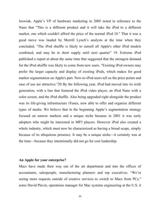 Joswiak, Apple’s VP of hardware marketing in 2005 noted in reference to the
Nano that "This is a different product and it will take the iPod to a different
market, one which couldn't afford the price of the normal iPod 18." That it was a
good move was lauded by Merrill Lynch’s analysts at the time when they
concluded, “The iPod shuffle is likely to outsell all Apple's other iPod models
combined, and may be in short supply until next quarter” 19. Extreme iPod
published a report at about the same time that suggested that the strongest demand
for the iPod shuffle was likely to come from new users. "Existing iPod owners may
prefer the larger capacity and display of existing iPods, which makes for good
market segmentation on Apple's part. New-to-iPod users tell us the price points and
ease of use are attractive."20 By the following year, iPod had moved into its sixth
generation, with a line that featured the iPod video player, an iPod Nano with a
color screen, and the iPod shuffle. Also being upgraded right alongside the product
was its life-giving infrastructure iTunes, now able to offer and organize different
types of media. We believe that in the beginning Apple’s segmentation strategy
focused on narrow markets and a unique niche because in 2001 it was early
adopters who might be interested in MP3 players. However iPod also created a
whole industry, which must now be characterized as having a broad scope, simply
because of its ubiquitous presence. It may be a unique niche—it certainly was at
the time—because they intentionally did not go for cost leadership.
An Apple for your enterprise?
Macs have made their way out of the art department and into the offices of
accountants, salespeople, manufacturing planners and top executives. “We’re
seeing more requests outside of creative services to switch to Macs from PCs,”
notes David Plavin, operations manager for Mac systems engineering at the U.S. it
44
 