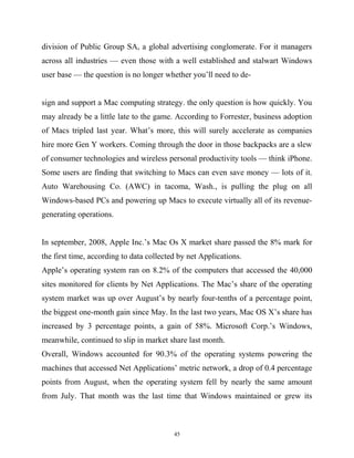 division of Public Group SA, a global advertising conglomerate. For it managers
across all industries — even those with a well established and stalwart Windows
user base — the question is no longer whether you’ll need to de-
sign and support a Mac computing strategy. the only question is how quickly. You
may already be a little late to the game. According to Forrester, business adoption
of Macs tripled last year. What’s more, this will surely accelerate as companies
hire more Gen Y workers. Coming through the door in those backpacks are a slew
of consumer technologies and wireless personal productivity tools — think iPhone.
Some users are finding that switching to Macs can even save money — lots of it.
Auto Warehousing Co. (AWC) in tacoma, Wash., is pulling the plug on all
Windows-based PCs and powering up Macs to execute virtually all of its revenue-
generating operations.
In september, 2008, Apple Inc.’s Mac Os X market share passed the 8% mark for
the first time, according to data collected by net Applications.
Apple’s operating system ran on 8.2% of the computers that accessed the 40,000
sites monitored for clients by Net Applications. The Mac’s share of the operating
system market was up over August’s by nearly four-tenths of a percentage point,
the biggest one-month gain since May. In the last two years, Mac OS X’s share has
increased by 3 percentage points, a gain of 58%. Microsoft Corp.’s Windows,
meanwhile, continued to slip in market share last month.
Overall, Windows accounted for 90.3% of the operating systems powering the
machines that accessed Net Applications’ metric network, a drop of 0.4 percentage
points from August, when the operating system fell by nearly the same amount
from July. That month was the last time that Windows maintained or grew its
45
 