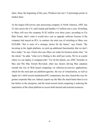 share. Since the beginning of this year, Windows has lost 1.5 percentage points in
market share.
As the largest full-service auto processing company in North America, AWC has
23 sites across the U.S. and Canada and handles 5.5 million cars a year. Switching
to Macs will save the company $1.82 million over three years, according to Cio
Dale Frantz. that’s what it would have cost to upgrade software licenses if the
company had stayed on PCs. in contrast, the total cost of switching to Macs was
$335,000. “this is more of a strategic choice for the future,” says Frantz. “By
investing in the Apple platform, we pick up additional functionality that we don’t
have today,” he says. Frantz also says Macs are ready for business prime time. “on
the whole,” he adds, “what we’re finding is this stuff just works. We’re at a point
where we can deploy it companywide.” For all the details, see AWC Switches to
Mac and The Mac Switch Revisited. other key factors driving Mac adoption
include the rise of Web based computing via software-as-eservice applications,
which for the most part are platform-agnostic. the rise of virtualization, as well as
Apple inc’s shift toward standardized PC components, has also cleared the way for
greater corporate Mac use. Indeed, experts say the Mac fits much better than it ever
has before in the enterprise, and the trend toward cloud computing is reducing the
importance of the client platform to access both internal and external resources.
46
 