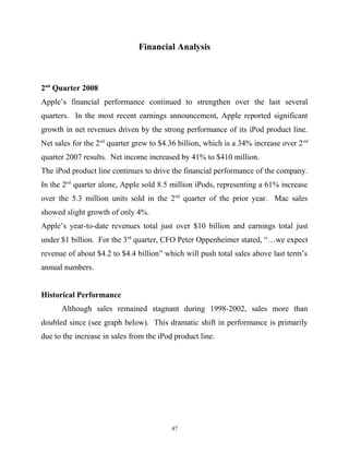 Financial Analysis
2nd
Quarter 2008
Apple’s financial performance continued to strengthen over the last several
quarters. In the most recent earnings announcement, Apple reported significant
growth in net revenues driven by the strong performance of its iPod product line.
Net sales for the 2nd
quarter grew to $4.36 billion, which is a 34% increase over 2nd
quarter 2007 results. Net income increased by 41% to $410 million.
The iPod product line continues to drive the financial performance of the company.
In the 2nd
quarter alone, Apple sold 8.5 million iPods, representing a 61% increase
over the 5.3 million units sold in the 2nd
quarter of the prior year. Mac sales
showed slight growth of only 4%.
Apple’s year-to-date revenues total just over $10 billion and earnings total just
under $1 billion. For the 3rd
quarter, CFO Peter Oppenheimer stated, “…we expect
revenue of about $4.2 to $4.4 billion” which will push total sales above last term’s
annual numbers.
Historical Performance
Although sales remained stagnant during 1998-2002, sales more than
doubled since (see graph below). This dramatic shift in performance is primarily
due to the increase in sales from the iPod product line.
47
 