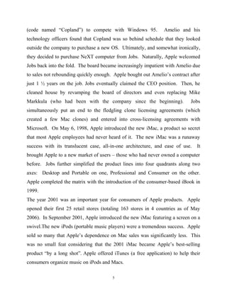 (code named “Copland”) to compete with Windows 95. Amelio and his
technology officers found that Copland was so behind schedule that they looked
outside the company to purchase a new OS. Ultimately, and somewhat ironically,
they decided to purchase NeXT computer from Jobs. Naturally, Apple welcomed
Jobs back into the fold. The board became increasingly impatient with Amelio due
to sales not rebounding quickly enough. Apple bought out Amelio’s contract after
just 1 ½ years on the job. Jobs eventually claimed the CEO position. Then, he
cleaned house by revamping the board of directors and even replacing Mike
Markkula (who had been with the company since the beginning). Jobs
simultaneously put an end to the fledgling clone licensing agreements (which
created a few Mac clones) and entered into cross-licensing agreements with
Microsoft. On May 6, 1998, Apple introduced the new iMac, a product so secret
that most Apple employees had never heard of it. The new iMac was a runaway
success with its translucent case, all-in-one architecture, and ease of use. It
brought Apple to a new market of users – those who had never owned a computer
before. Jobs further simplified the product lines into four quadrants along two
axes: Desktop and Portable on one, Professional and Consumer on the other.
Apple completed the matrix with the introduction of the consumer-based iBook in
1999.
The year 2001 was an important year for consumers of Apple products. Apple
opened their first 25 retail stores (totaling 163 stores in 4 countries as of May
2006). In September 2001, Apple introduced the new iMac featuring a screen on a
swivel.The new iPods (portable music players) were a tremendous success. Apple
sold so many that Apple’s dependence on Mac sales was significantly less. This
was no small feat considering that the 2001 iMac became Apple’s best-selling
product “by a long shot”. Apple offered iTunes (a free application) to help their
consumers organize music on iPods and Macs.
5
 