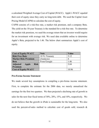 a calculated Weighted Average Cost of Capital (WACC). Apple’s WACC equaled
their cost of equity since they carry no long-term debt. We used the Capital Asset
Pricing Model (CAPM) to calculate the cost of equity.
CAPM consists of a risk-free rate, a market risk premium, and a company Beta.
The yield on the 10-year Treasury is the standard for a risk-free rate. To determine
the market risk premium, we used the average return that an investor would require
for an investment with average risk. We used data available online to determine
Apple’s Beta, projected to be 1.46. The below chart summarizes Apple’s cost of
equity.
Cost of Equity/WACC Note Value
Risk Free Rate 10 Yr Treasury 5.12
Market Risk Premium (Analysis) 4
Beta From Google 1.46
Adjusted Apple Risk
Premium
5.84
Cost of Equity/WACC 10.96
Pro-Forma Income Statement
We made several key assumptions in compiling a pro-forma income statement.
First, to complete the estimate for the 2006 data, we merely annualized the
earnings for the first two quarters. We then projected a declining rate of growth in
sales for the next four fiscal terms of 30%, 20%, 15%, and 10%, respectively. We
do not believe that the growth in iPods is sustainable for the long-term. We also
used the percent-of-sales method to calculate cost of goods sold, research &
52
 