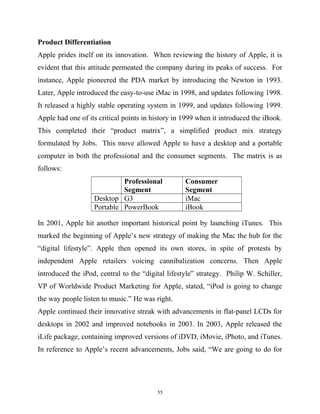 Product Differentiation
Apple prides itself on its innovation. When reviewing the history of Apple, it is
evident that this attitude permeated the company during its peaks of success. For
instance, Apple pioneered the PDA market by introducing the Newton in 1993.
Later, Apple introduced the easy-to-use iMac in 1998, and updates following 1998.
It released a highly stable operating system in 1999, and updates following 1999.
Apple had one of its critical points in history in 1999 when it introduced the iBook.
This completed their “product matrix”, a simplified product mix strategy
formulated by Jobs. This move allowed Apple to have a desktop and a portable
computer in both the professional and the consumer segments. The matrix is as
follows:
Professional
Segment
Consumer
Segment
Desktop G3 iMac
Portable PowerBook iBook
In 2001, Apple hit another important historical point by launching iTunes. This
marked the beginning of Apple’s new strategy of making the Mac the hub for the
“digital lifestyle”. Apple then opened its own stores, in spite of protests by
independent Apple retailers voicing cannibalization concerns. Then Apple
introduced the iPod, central to the “digital lifestyle” strategy. Philip W. Schiller,
VP of Worldwide Product Marketing for Apple, stated, “iPod is going to change
the way people listen to music.” He was right.
Apple continued their innovative streak with advancements in flat-panel LCDs for
desktops in 2002 and improved notebooks in 2003. In 2003, Apple released the
iLife package, containing improved versions of iDVD, iMovie, iPhoto, and iTunes.
In reference to Apple’s recent advancements, Jobs said, “We are going to do for
55
 