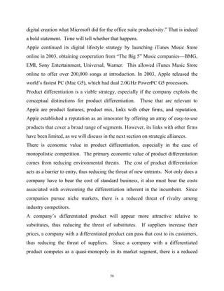digital creation what Microsoft did for the office suite productivity.” That is indeed
a bold statement. Time will tell whether that happens.
Apple continued its digital lifestyle strategy by launching iTunes Music Store
online in 2003, obtaining cooperation from “The Big 5” Music companies—BMG,
EMI, Sony Entertainment, Universal, Warner. This allowed iTunes Music Store
online to offer over 200,000 songs at introduction. In 2003, Apple released the
world’s fastest PC (Mac G5), which had dual 2.0GHz PowerPC G5 processors.
Product differentiation is a viable strategy, especially if the company exploits the
conceptual distinctions for product differentiation. Those that are relevant to
Apple are product features, product mix, links with other firms, and reputation.
Apple established a reputation as an innovator by offering an array of easy-to-use
products that cover a broad range of segments. However, its links with other firms
have been limited, as we will discuss in the next section on strategic alliances.
There is economic value in product differentiation, especially in the case of
monopolistic competition. The primary economic value of product differentiation
comes from reducing environmental threats. The cost of product differentiation
acts as a barrier to entry, thus reducing the threat of new entrants. Not only does a
company have to bear the cost of standard business, it also must bear the costs
associated with overcoming the differentiation inherent in the incumbent. Since
companies pursue niche markets, there is a reduced threat of rivalry among
industry competitors.
A company’s differentiated product will appear more attractive relative to
substitutes, thus reducing the threat of substitutes. If suppliers increase their
prices, a company with a differentiated product can pass that cost to its customers,
thus reducing the threat of suppliers. Since a company with a differentiated
product competes as a quasi-monopoly in its market segment, there is a reduced
56
 